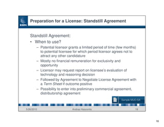 Preparation for a License: Standstill Agreement


   Standstill Agreement:
   • When to use?
        – Potential licensor grants a limited period of time (few months)
          to potential licensee for which period licensor agrees not to
          attract any other candidature
        – Mostly no financial remuneration for exclusivity and
          opportunity
        – Licensor may request report on licensee’s evaluation of
          technology and reasoning decision
        – Followed by Agreement to Negotiate License Agreement with
          a Term Sheet if outcome positive
        – Possibility to enter into preliminary commercial agreement,
          distributorship agreement
                                                               Sample MUO-SA


5/26/2010                      Andras Haszonits                         19



                                                                               16
 