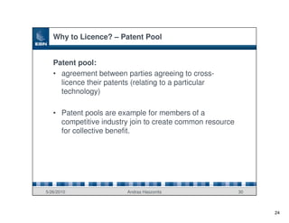 Why to Licence? – Patent Pool


   Patent pool:
   • agreement between parties agreeing to cross-
     licence their patents (relating to a particular
     technology)

   • Patent pools are example for members of a
     competitive industry join to create common resource
     for collective benefit.




5/26/2010                Andras Haszonits                  30



                                                                24
 
