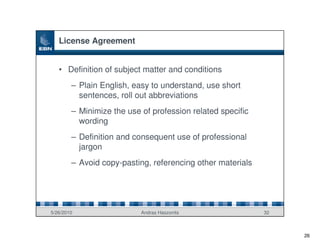 License Agreement


   • Definition of subject matter and conditions
        – Plain English, easy to understand, use short
          sentences, roll out abbreviations
        – Minimize the use of profession related specific
          wording
        – Definition and consequent use of professional
          jargon
        – Avoid copy-pasting, referencing other materials




5/26/2010                  Andras Haszonits                 32



                                                                 26
 