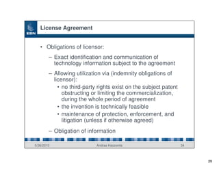 License Agreement


   • Obligations of licensor:
        – Exact identification and communication of
          technology information subject to the agreement
        – Allowing utilization via (indemnity obligations of
          licensor):
            • no third-party rights exist on the subject patent
              obstructing or limiting the commercialization,
              during the whole period of agreement
            • the invention is technically feasible
            • maintenance of protection, enforcement, and
              litigation (unless if otherwise agreed)
        – Obligation of information

5/26/2010                   Andras Haszonits                      34



                                                                       28
 