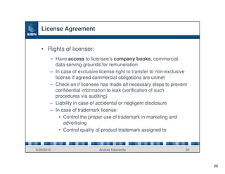 License Agreement


   • Rights of licensor:
        – Have access to licensee’s company books, commercial
          data serving grounds for remuneration
        – In case of exclusive license right to transfer to non-exclusive
          license if agreed commercial obligations are unmet
        – Check on if licensee has made all necessary steps to prevent
          confidential information to leak (verification of such
          procedures via auditing)
        – Liability in case of accidental or negligent disclosure
        – In case of trademark license:
            • Control the proper use of trademark in marketing and
              advertising
            • Control quality of product trademark assigned to



5/26/2010                      Andras Haszonits                         35



                                                                             29
 