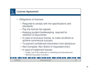 License Agreement


   • Obligations of licensee:
        – Required to comply with the specifications and
          standards
        – Pay the license fee agreed,
        – Keeping prudent bookkeeping, required for
          retention of documents
        – In case of exclusive license, to make all efforts to
          achieve commercial success,
        – To prevent confidential information from disclosure
        – Non-Compete, Non-Solicit (if requested only!)
        – In case of trademark license:
            • Proper use of the trademark in marketing and advertisement
            • Maintaining quality of product


5/26/2010                       Andras Haszonits                           36



                                                                                30
 