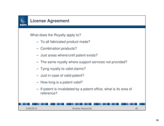 License Agreement


   What does the Royalty apply to?
        – To all fabricated product made?
        – Combination products?
        – Just areas where/until patent exists?
        – The same royalty where support services not provided?
        – Tying royalty to valid claims?
        – Just in case of valid patent?
        – How long is a patent valid?
        – If patent is invalidated by a patent office, what is its area of
          reference?



5/26/2010                       Andras Haszonits                             40



                                                                                  34
 