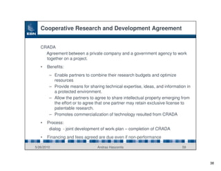 Cooperative Research and Development Agreement


   CRADA
     Agreement between a private company and a government agency to work
     together on a project.
   •   Benefits:
        – Enable partners to combine their research budgets and optimize
          resources
        – Provide means for sharing technical expertise, ideas, and information in
          a protected environment.
        – Allow the partners to agree to share intellectual property emerging from
          the effort or to agree that one partner may retain exclusive license to
          patentable research.
        – Promotes commercialization of technology resulted from CRADA
   •   Process:
        dialog - joint development of work-plan – completion of CRADA
   •   Financing and fees agreed are due even if non-performance

5/26/2010                        Andras Haszonits                            59



                                                                                     38
 