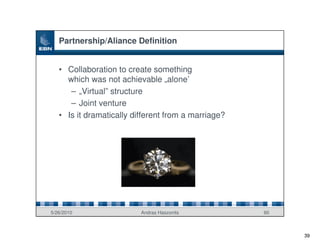 Partnership/Aliance Definition


   • Collaboration to create something
     which was not achievable „alone’
      – „Virtual” structure
      – Joint venture
   • Is it dramatically different from a marriage?




5/26/2010                 Andras Haszonits           60



                                                          39
 
