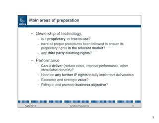 Main areas of preparation


     • Ownership of technology,
            – is it proprietary, or free to use?
            – have all proper procedures been followed to ensure its
              proprietary rights in the relevant market?
            – any third party claiming rights?

     • Performance
            – Can it deliver (reduce costs, improve performance, other
              identifiable benefits)?
            – Need on any further IP rights to fully implement deliverance
            – Economic and strategic value?
            – Fitting to and promote business objective?




5/26/2010                        Andras Haszonits                        6



                                                                             5
 