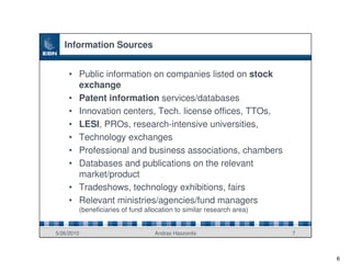Information Sources


     • Public information on companies listed on stock
       exchange
     • Patent information services/databases
     • Innovation centers, Tech. license offices, TTOs,
     • LESI, PROs, research-intensive universities,
     • Technology exchanges
     • Professional and business associations, chambers
     • Databases and publications on the relevant
       market/product
     • Tradeshows, technology exhibitions, fairs
     • Relevant ministries/agencies/fund managers
        (beneficiaries of fund allocation to similar research area)


5/26/2010                         Andras Haszonits                    7



                                                                          6
 