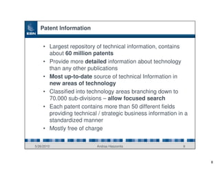 Patent Information


     • Largest repository of technical information, contains
       about 60 million patents
     • Provide more detailed information about technology
       than any other publications
     • Most up-to-date source of technical Information in
       new areas of technology
     • Classified into technology areas branching down to
       70.000 sub-divisions – allow focused search
     • Each patent contains more than 50 different fields
       providing technical / strategic business information in a
       standardized manner
     • Mostly free of charge


5/26/2010                 Andras Haszonits                    9



                                                                   8
 