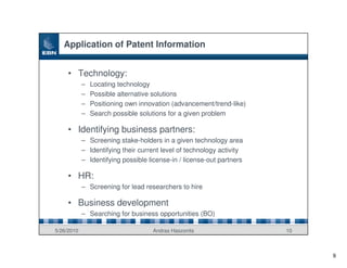 Application of Patent Information


     • Technology:
            –   Locating technology
            –   Possible alternative solutions
            –   Positioning own innovation (advancement/trend-like)
            –   Search possible solutions for a given problem

     • Identifying business partners:
            – Screening stake-holders in a given technology area
            – Identifying their current level of technology activity
            – Identifying possible license-in / license-out partners

     • HR:
            – Screening for lead researchers to hire

     • Business development
            – Searching for business opportunities (BO)

5/26/2010                           Andras Haszonits                   10



                                                                            9
 