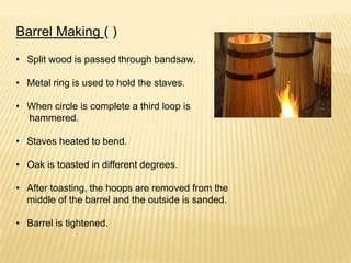 Barrel Making ( )
• Split wood is passed through bandsaw.
• Metal ring is used to hold the staves.
• When circle is complete a third loop is
hammered.
• Staves heated to bend.
• Oak is toasted in different degrees.
• After toasting, the hoops are removed from the
middle of the barrel and the outside is sanded.
• Barrel is tightened.
 