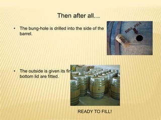 Then after all…
• The bung-hole is drilled into the side of the
barrel.
• The outside is given its final planning before the
bottom lid are fitted.
READY TO FILL!
 