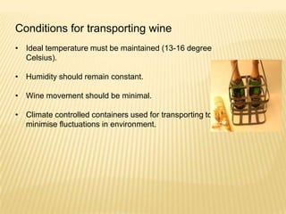 Conditions for transporting wine
• Ideal temperature must be maintained (13-16 degree
Celsius).
• Humidity should remain constant.
• Wine movement should be minimal.
• Climate controlled containers used for transporting to
minimise fluctuations in environment.
 