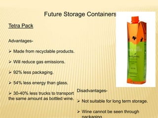 Future Storage Containers
Tetra Pack
Advantages-
 Made from recyclable products.
 Will reduce gas emissions.
 92% less packaging.
 54% less energy than glass.
 30-40% less trucks to transport
the same amount as bottled wine.
Disadvantages-
 Not suitable for long term storage.
 Wine cannot be seen through
 