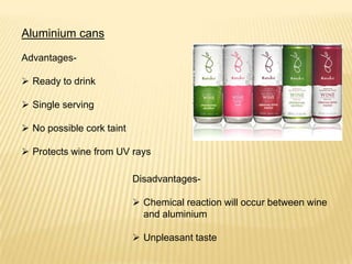Aluminium cans
Advantages-
 Ready to drink
 Single serving
 No possible cork taint
 Protects wine from UV rays
Disadvantages-
 Chemical reaction will occur between wine
and aluminium
 Unpleasant taste
 