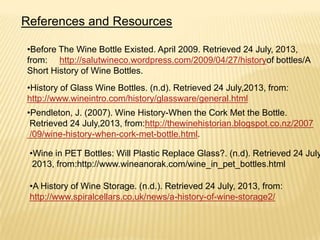 References and Resources
•Before The Wine Bottle Existed. April 2009. Retrieved 24 July, 2013,
from: http://salutwineco.wordpress.com/2009/04/27/historyof bottles/A
Short History of Wine Bottles.
•History of Glass Wine Bottles. (n.d). Retrieved 24 July,2013, from:
http://www.wineintro.com/history/glassware/general.html
•Pendleton, J. (2007). Wine History-When the Cork Met the Bottle.
Retrieved 24 July,2013, from:http://thewinehistorian.blogspot.co.nz/2007
/09/wine-history-when-cork-met-bottle.html.
•Wine in PET Bottles: Will Plastic Replace Glass?. (n.d). Retrieved 24 July
2013, from:http://www.wineanorak.com/wine_in_pet_bottles.html
•A History of Wine Storage. (n.d.). Retrieved 24 July, 2013, from:
http://www.spiralcellars.co.uk/news/a-history-of-wine-storage2/
 