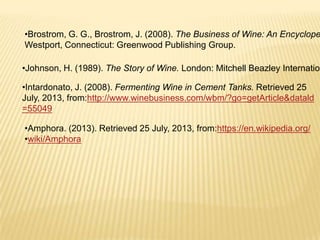 •Brostrom, G. G., Brostrom, J. (2008). The Business of Wine: An Encyclope
Westport, Connecticut: Greenwood Publishing Group.
•Johnson, H. (1989). The Story of Wine. London: Mitchell Beazley Internation
•Intardonato, J. (2008). Fermenting Wine in Cement Tanks. Retrieved 25
July, 2013, from:http://www.winebusiness.com/wbm/?go=getArticle&datald
=55049
•Amphora. (2013). Retrieved 25 July, 2013, from:https://en.wikipedia.org/
•wiki/Amphora
 