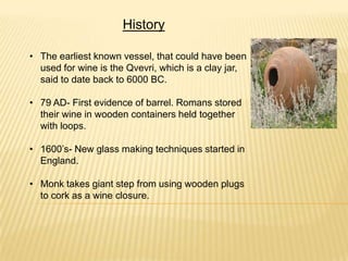 History
• The earliest known vessel, that could have been
used for wine is the Qvevri, which is a clay jar,
said to date back to 6000 BC.
• 79 AD- First evidence of barrel. Romans stored
their wine in wooden containers held together
with loops.
• 1600’s- New glass making techniques started in
England.
• Monk takes giant step from using wooden plugs
to cork as a wine closure.
 