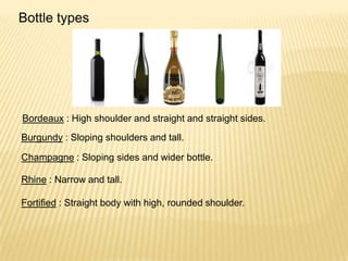 Bottle types
Bordeaux : High shoulder and straight and straight sides.
Burgundy : Sloping shoulders and tall.
Champagne : Sloping sides and wider bottle.
Rhine : Narrow and tall.
Fortified : Straight body with high, rounded shoulder.
 