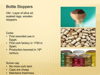 Bottle Stoppers
Old : Layer of olive oil,
soaked rags, wooden
stoppers.
Corks
• First recorded use in
Egypt.
• First cork factory in 1750 in
Spain.
• Production boomed in 19th
century.
Screw cap
• No more cork taint.
• Caps are cheap.
• Maintains freshness.
 