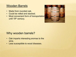 Wooden Barrels
• Made from rounded oak.
• Could be rolled and stacked.
• Most convenient form of transportation
until 19th century.
Why wooden barrels?
• Oak imparts interesting aromas to the
wine.
• Less susceptible to wood diseases.
 