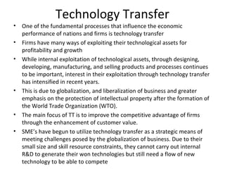 Technology Transfer
•   One of the fundamental processes that influence the economic
    performance of nations and firms is technology transfer
•   Firms have many ways of exploiting their technological assets for
    profitability and growth
•   While internal exploitation of technological assets, through designing,
    developing, manufacturing, and selling products and processes continues
    to be important, interest in their exploitation through technology transfer
    has intensified in recent years.
•   This is due to globalization, and liberalization of business and greater
    emphasis on the protection of intellectual property after the formation of
    the World Trade Organization (WTO).
•   The main focus of TT is to improve the competitive advantage of firms
    through the enhancement of customer value.
•   SME’s have begun to utilize technology transfer as a strategic means of
    meeting challenges posed by the globalization of business. Due to their
    small size and skill resource constraints, they cannot carry out internal
    R&D to generate their won technologies but still need a flow of new
    technology to be able to compete
 