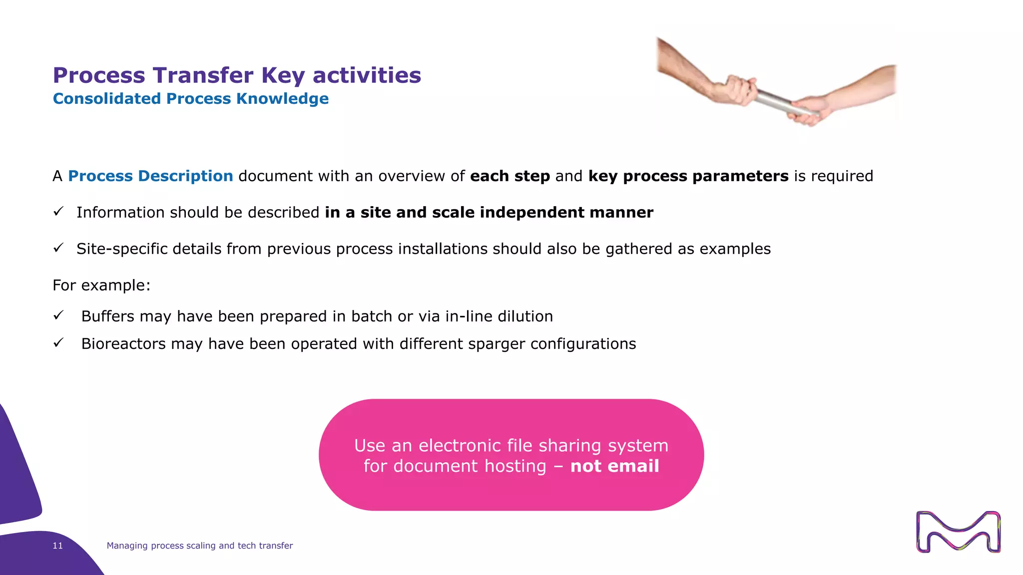 A Process Description document with an overview of each step and key process parameters is required
 Information should be described in a site and scale independent manner
 Site-specific details from previous process installations should also be gathered as examples
For example:
 Buffers may have been prepared in batch or via in-line dilution
 Bioreactors may have been operated with different sparger configurations
Process Transfer Key activities
11 Managing process scaling and tech transfer
Consolidated Process Knowledge
Use an electronic file sharing system
for document hosting – not email
 