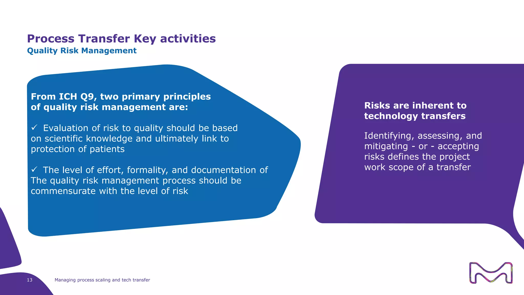 Process Transfer Key activities
13 Managing process scaling and tech transfer
Quality Risk Management
Risks are inherent to
technology transfers
Identifying, assessing, and
mitigating - or - accepting
risks defines the project
work scope of a transfer
From ICH Q9, two primary principles
of quality risk management are:
 Evaluation of risk to quality should be based
on scientific knowledge and ultimately link to
protection of patients
 The level of effort, formality, and documentation of
The quality risk management process should be
commensurate with the level of risk
 