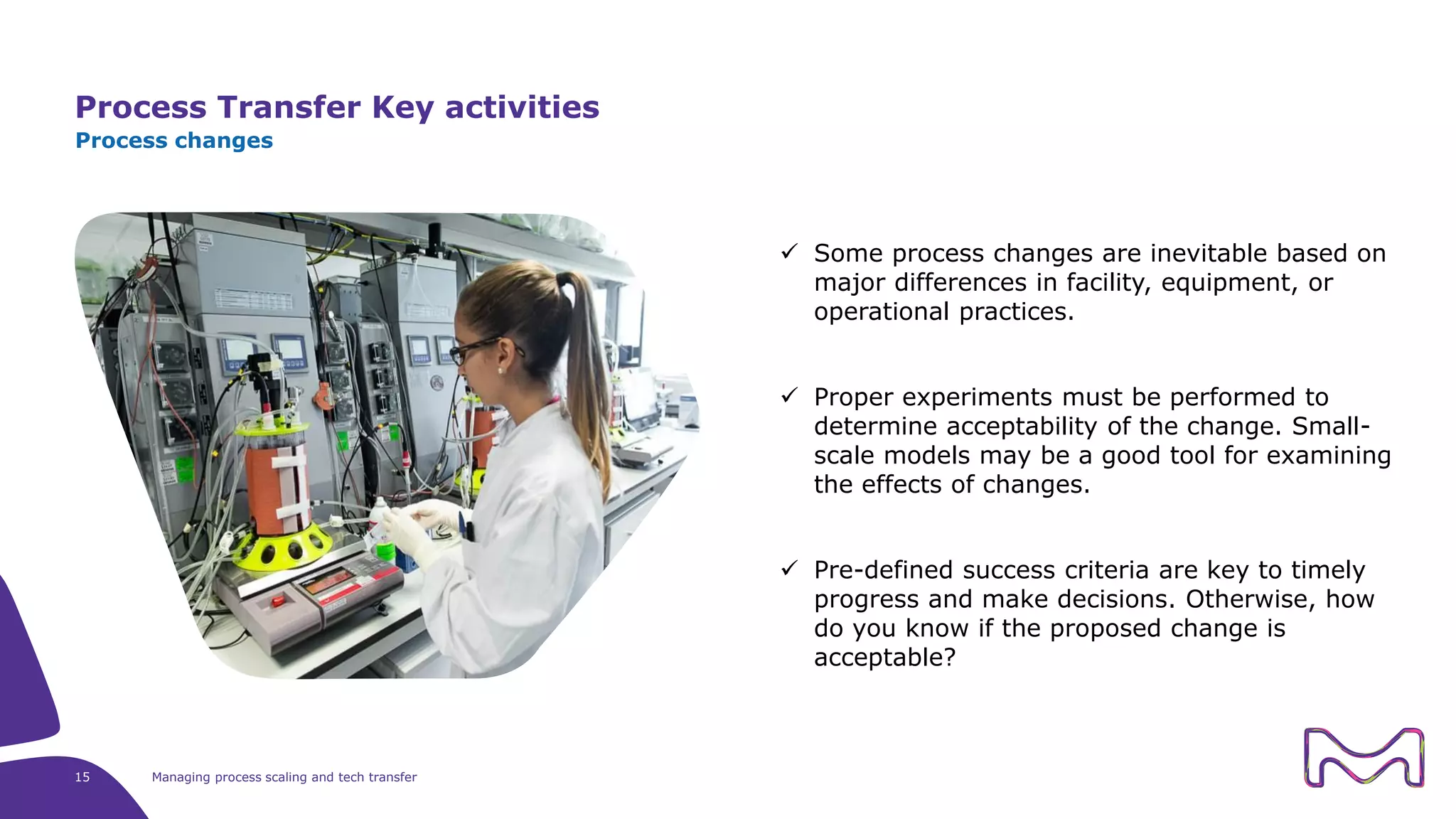 Process Transfer Key activities
15 Managing process scaling and tech transfer
Process changes
 Some process changes are inevitable based on
major differences in facility, equipment, or
operational practices.
 Proper experiments must be performed to
determine acceptability of the change. Small-
scale models may be a good tool for examining
the effects of changes.
 Pre-defined success criteria are key to timely
progress and make decisions. Otherwise, how
do you know if the proposed change is
acceptable?
 