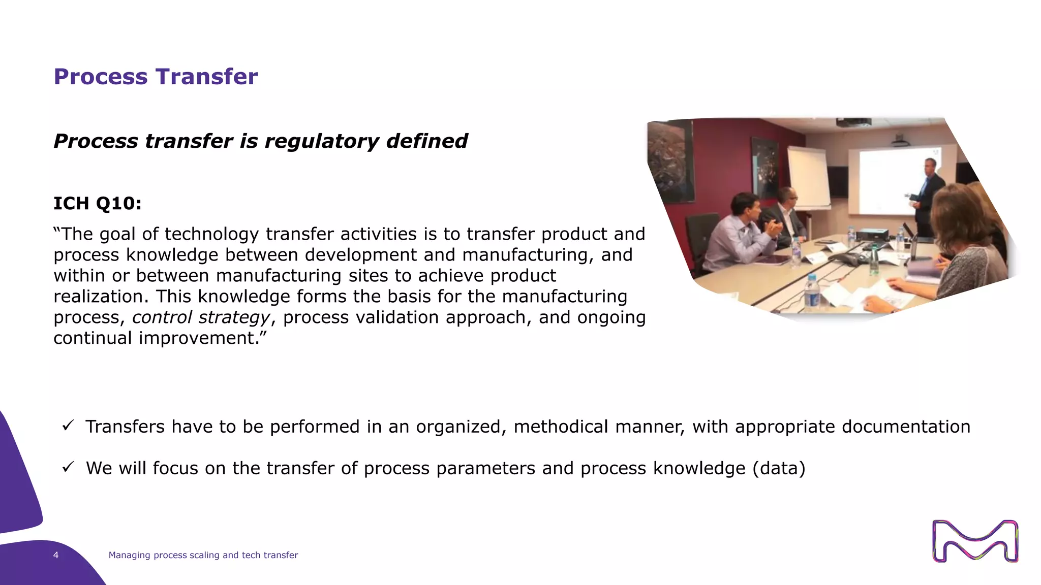 4 Managing process scaling and tech transfer
Process transfer is regulatory defined
ICH Q10:
“The goal of technology transfer activities is to transfer product and
process knowledge between development and manufacturing, and
within or between manufacturing sites to achieve product
realization. This knowledge forms the basis for the manufacturing
process, control strategy, process validation approach, and ongoing
continual improvement.”
Process Transfer
 Transfers have to be performed in an organized, methodical manner, with appropriate documentation
 We will focus on the transfer of process parameters and process knowledge (data)
 