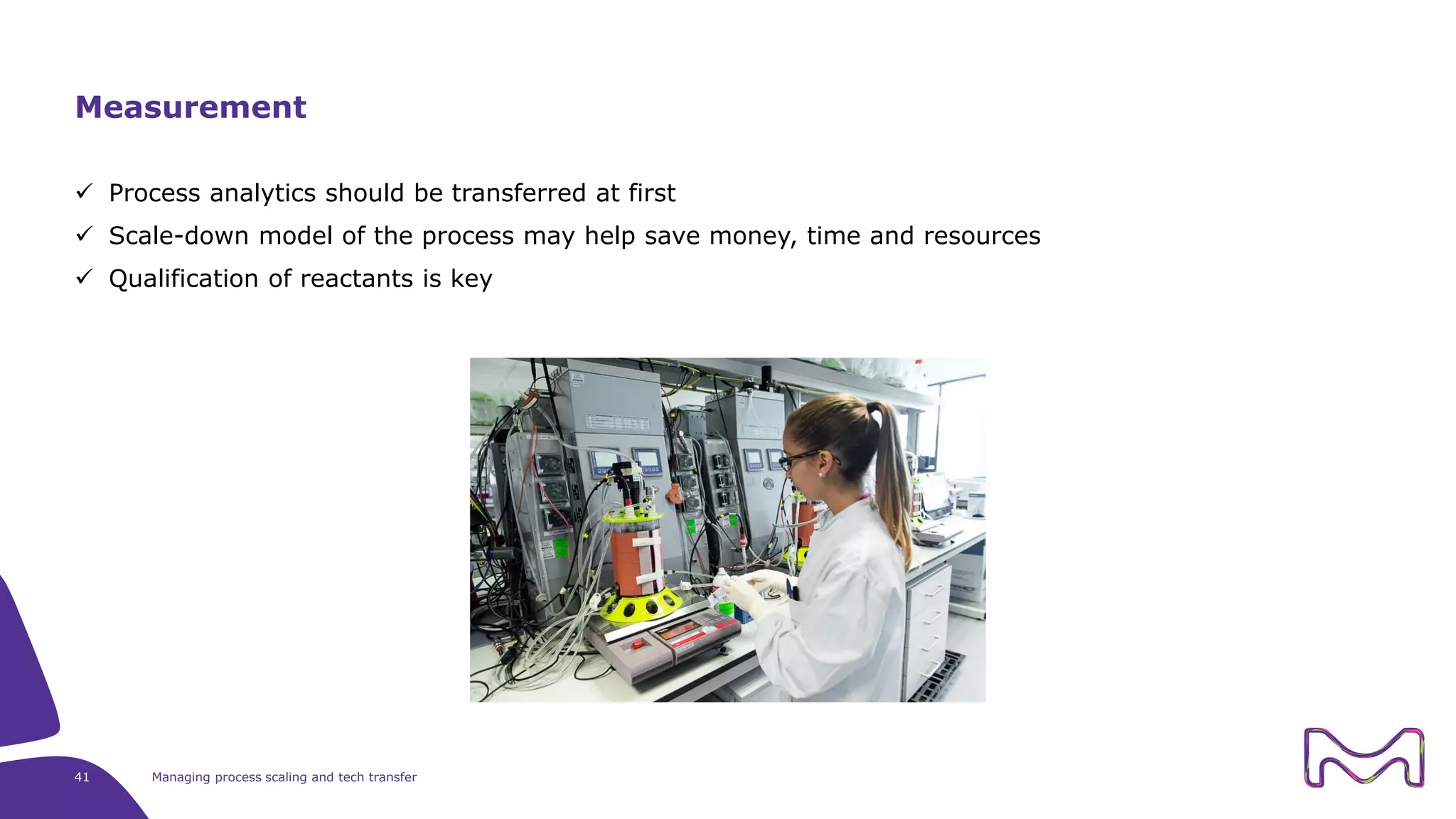 41 Managing process scaling and tech transfer
Measurement
 Process analytics should be transferred at first
 Scale-down model of the process may help save money, time and resources
 Qualification of reactants is key
 