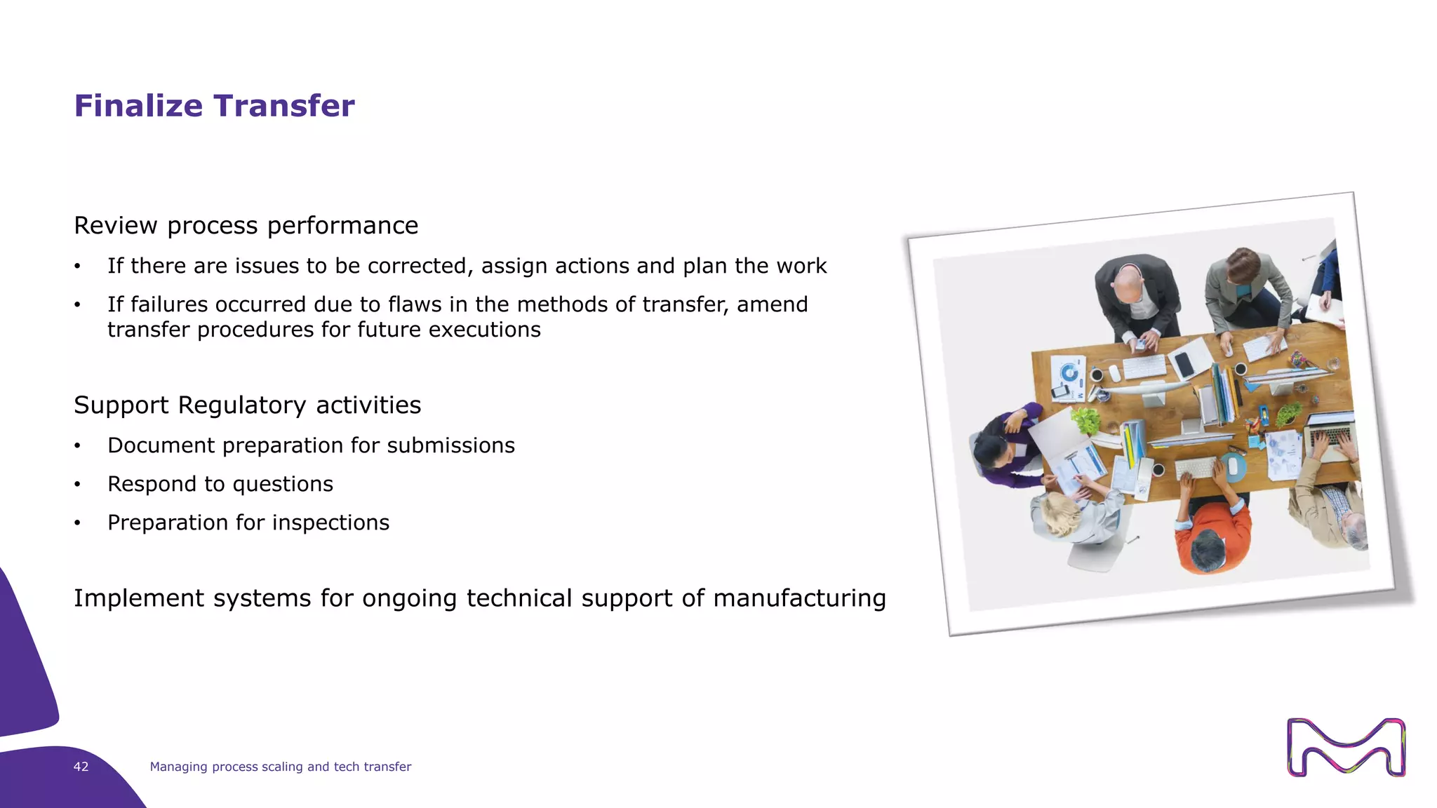 42 Managing process scaling and tech transfer
Review process performance
• If there are issues to be corrected, assign actions and plan the work
• If failures occurred due to flaws in the methods of transfer, amend
transfer procedures for future executions
Support Regulatory activities
• Document preparation for submissions
• Respond to questions
• Preparation for inspections
Implement systems for ongoing technical support of manufacturing
Finalize Transfer
 