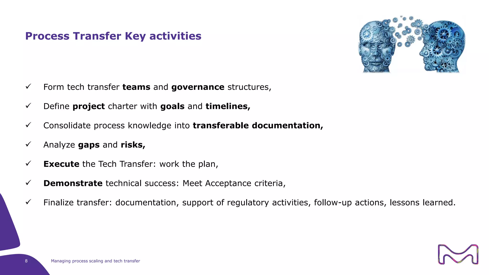 Form tech transfer teams and governance structures,
 Define project charter with goals and timelines,
 Consolidate process knowledge into transferable documentation,
 Analyze gaps and risks,
 Execute the Tech Transfer: work the plan,
 Demonstrate technical success: Meet Acceptance criteria,
 Finalize transfer: documentation, support of regulatory activities, follow-up actions, lessons learned.
8 Managing process scaling and tech transfer
Process Transfer Key activities
 
