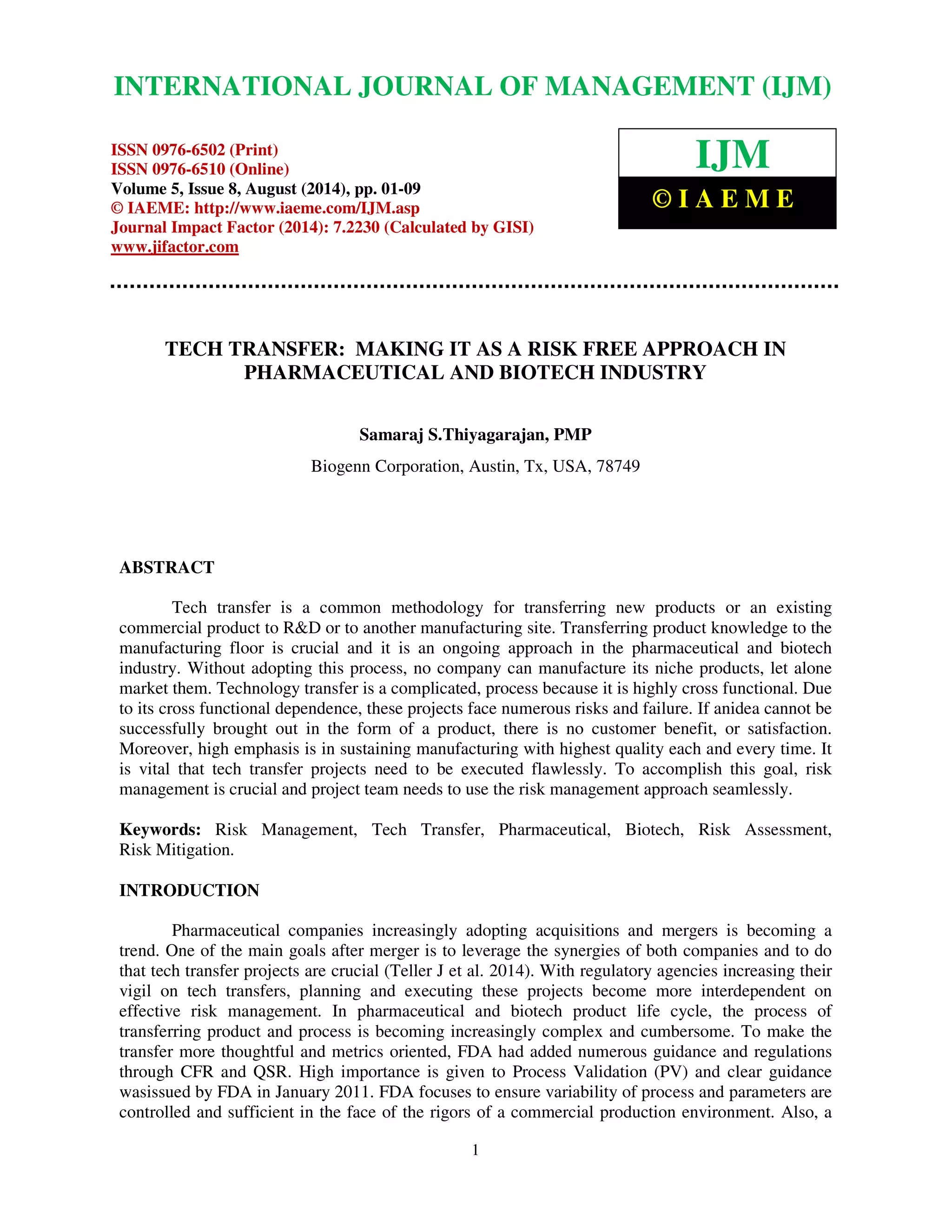 International Journal of Management (IJM), ISSN 0976 – 6502(Print), ISSN 0976 - 6510(Online), 
Volume 5, Issue 8, August (2014), pp. 01-09 © IAEME 
INTERNATIONAL JOURNAL OF MANAGEMENT (IJM) 
 
ISSN 0976-6502 (Print) 
ISSN 0976-6510 (Online) 
Volume 5, Issue 8, August (2014), pp. 01-09 
© IAEME: http://www.iaeme.com/IJM.asp 
Journal Impact Factor (2014): 7.2230 (Calculated by GISI) 
www.jifactor.com 
1 
 
IJM 
© I A E M E 
TECH TRANSFER: MAKING IT AS A RISK FREE APPROACH IN 
PHARMACEUTICAL AND BIOTECH INDUSTRY 
Samaraj S.Thiyagarajan, PMP 
Biogenn Corporation, Austin, Tx, USA, 78749 
ABSTRACT 
Tech transfer is a common methodology for transferring new products or an existing 
commercial product to RD or to another manufacturing site. Transferring product knowledge to the 
manufacturing floor is crucial and it is an ongoing approach in the pharmaceutical and biotech 
industry. Without adopting this process, no company can manufacture its niche products, let alone 
market them. Technology transfer is a complicated, process because it is highly cross functional. Due 
to its cross functional dependence, these projects face numerous risks and failure. If anidea cannot be 
successfully brought out in the form of a product, there is no customer benefit, or satisfaction. 
Moreover, high emphasis is in sustaining manufacturing with highest quality each and every time. It 
is vital that tech transfer projects need to be executed flawlessly. To accomplish this goal, risk 
management is crucial and project team needs to use the risk management approach seamlessly. 
Keywords: Risk Management, Tech Transfer, Pharmaceutical, Biotech, Risk Assessment, 
Risk Mitigation. 
INTRODUCTION 
Pharmaceutical companies increasingly adopting acquisitions and mergers is becoming a 
trend. One of the main goals after merger is to leverage the synergies of both companies and to do 
that tech transfer projects are crucial (Teller J et al. 2014). With regulatory agencies increasing their 
vigil on tech transfers, planning and executing these projects become more interdependent on 
effective risk management. In pharmaceutical and biotech product life cycle, the process of 
transferring product and process is becoming increasingly complex and cumbersome. To make the 
transfer more thoughtful and metrics oriented, FDA had added numerous guidance and regulations 
through CFR and QSR. High importance is given to Process Validation (PV) and clear guidance 
wasissued by FDA in January 2011. FDA focuses to ensure variability of process and parameters are 
controlled and sufficient in the face of the rigors of a commercial production environment. Also, a 
 