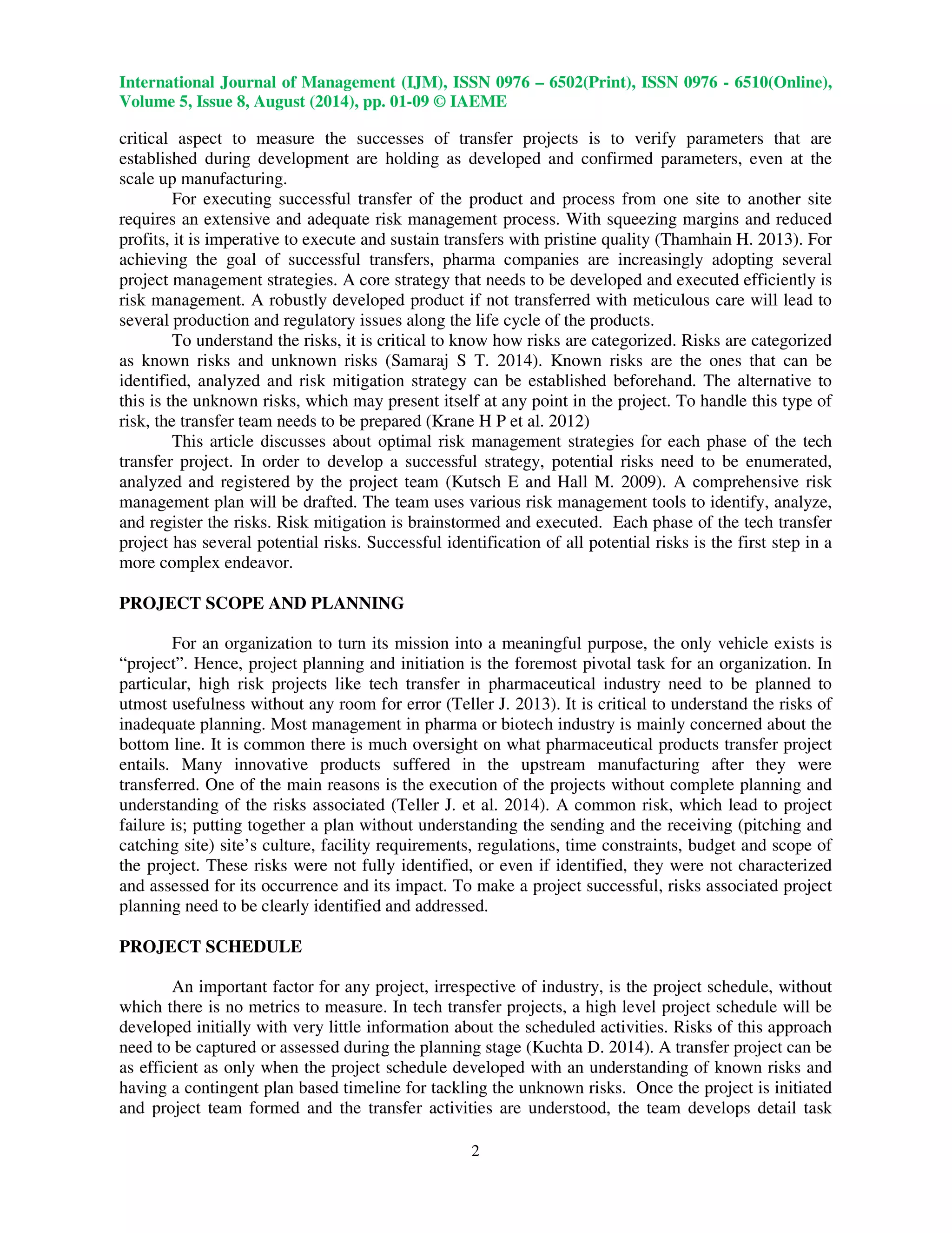 International Journal of Management (IJM), ISSN 0976 – 6502(Print), ISSN 0976 - 6510(Online), 
Volume 5, Issue 8, August (2014), pp. 01-09 © IAEME 
 
critical aspect to measure the successes of transfer projects is to verify parameters that are 
established during development are holding as developed and confirmed parameters, even at the 
scale up manufacturing. 
2 
 
For executing successful transfer of the product and process from one site to another site 
requires an extensive and adequate risk management process. With squeezing margins and reduced 
profits, it is imperative to execute and sustain transfers with pristine quality (Thamhain H. 2013). For 
achieving the goal of successful transfers, pharma companies are increasingly adopting several 
project management strategies. A core strategy that needs to be developed and executed efficiently is 
risk management. A robustly developed product if not transferred with meticulous care will lead to 
several production and regulatory issues along the life cycle of the products. 
To understand the risks, it is critical to know how risks are categorized. Risks are categorized 
as known risks and unknown risks (Samaraj S T. 2014). Known risks are the ones that can be 
identified, analyzed and risk mitigation strategy can be established beforehand. The alternative to 
this is the unknown risks, which may present itself at any point in the project. To handle this type of 
risk, the transfer team needs to be prepared (Krane H P et al. 2012) 
This article discusses about optimal risk management strategies for each phase of the tech 
transfer project. In order to develop a successful strategy, potential risks need to be enumerated, 
analyzed and registered by the project team (Kutsch E and Hall M. 2009). A comprehensive risk 
management plan will be drafted. The team uses various risk management tools to identify, analyze, 
and register the risks. Risk mitigation is brainstormed and executed. Each phase of the tech transfer 
project has several potential risks. Successful identification of all potential risks is the first step in a 
more complex endeavor. 
PROJECT SCOPE AND PLANNING 
For an organization to turn its mission into a meaningful purpose, the only vehicle exists is 
“project”. Hence, project planning and initiation is the foremost pivotal task for an organization. In 
particular, high risk projects like tech transfer in pharmaceutical industry need to be planned to 
utmost usefulness without any room for error (Teller J. 2013). It is critical to understand the risks of 
inadequate planning. Most management in pharma or biotech industry is mainly concerned about the 
bottom line. It is common there is much oversight on what pharmaceutical products transfer project 
entails. Many innovative products suffered in the upstream manufacturing after they were 
transferred. One of the main reasons is the execution of the projects without complete planning and 
understanding of the risks associated (Teller J. et al. 2014). A common risk, which lead to project 
failure is; putting together a plan without understanding the sending and the receiving (pitching and 
catching site) site’s culture, facility requirements, regulations, time constraints, budget and scope of 
the project. These risks were not fully identified, or even if identified, they were not characterized 
and assessed for its occurrence and its impact. To make a project successful, risks associated project 
planning need to be clearly identified and addressed. 
PROJECT SCHEDULE 
An important factor for any project, irrespective of industry, is the project schedule, without 
which there is no metrics to measure. In tech transfer projects, a high level project schedule will be 
developed initially with very little information about the scheduled activities. Risks of this approach 
need to be captured or assessed during the planning stage (Kuchta D. 2014). A transfer project can be 
as efficient as only when the project schedule developed with an understanding of known risks and 
having a contingent plan based timeline for tackling the unknown risks. Once the project is initiated 
and project team formed and the transfer activities are understood, the team develops detail task 
 
