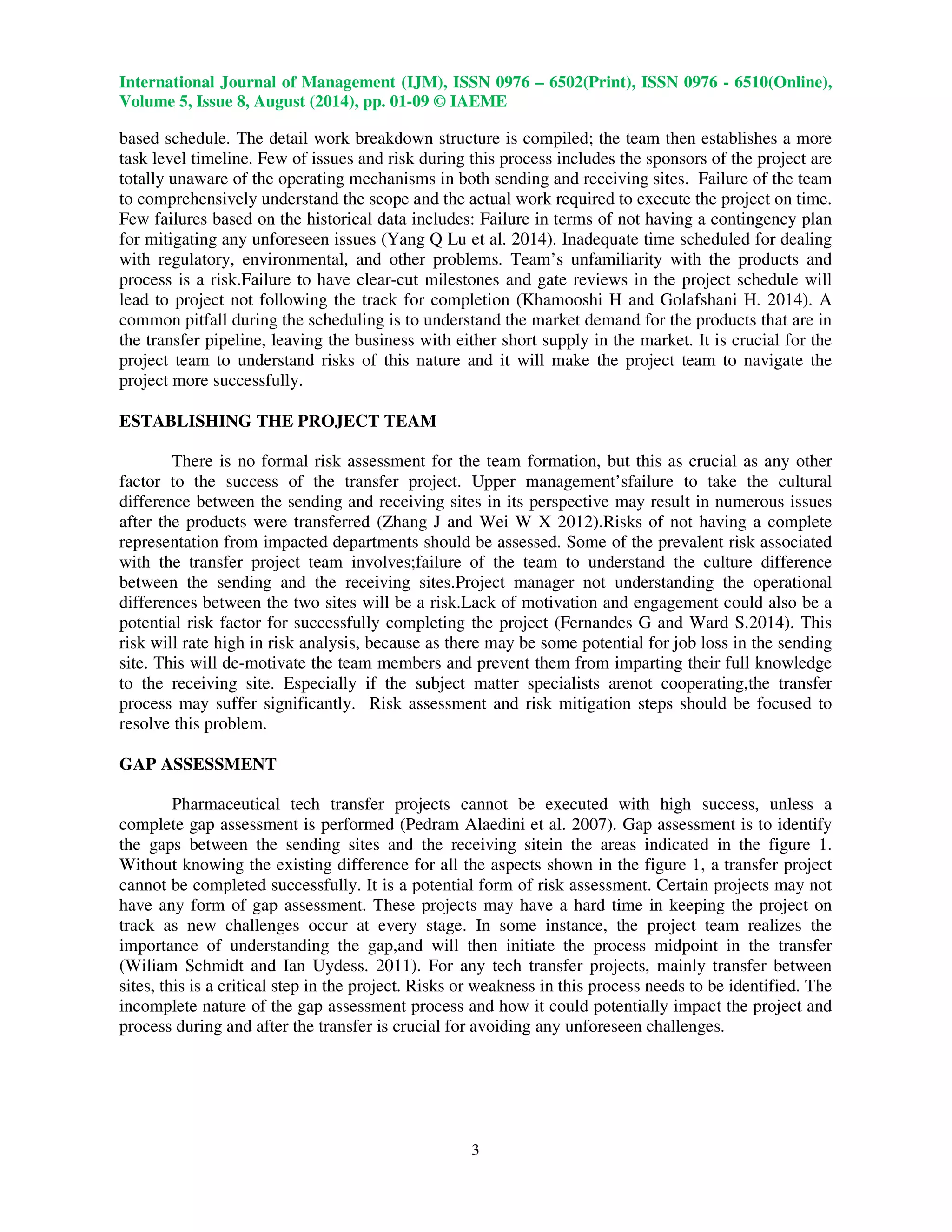 International Journal of Management (IJM), ISSN 0976 – 6502(Print), ISSN 0976 - 6510(Online), 
Volume 5, Issue 8, August (2014), pp. 01-09 © IAEME 
 
based schedule. The detail work breakdown structure is compiled; the team then establishes a more 
task level timeline. Few of issues and risk during this process includes the sponsors of the project are 
totally unaware of the operating mechanisms in both sending and receiving sites. Failure of the team 
to comprehensively understand the scope and the actual work required to execute the project on time. 
Few failures based on the historical data includes: Failure in terms of not having a contingency plan 
for mitigating any unforeseen issues (Yang Q Lu et al. 2014). Inadequate time scheduled for dealing 
with regulatory, environmental, and other problems. Team’s unfamiliarity with the products and 
process is a risk.Failure to have clear-cut milestones and gate reviews in the project schedule will 
lead to project not following the track for completion (Khamooshi H and Golafshani H. 2014). A 
common pitfall during the scheduling is to understand the market demand for the products that are in 
the transfer pipeline, leaving the business with either short supply in the market. It is crucial for the 
project team to understand risks of this nature and it will make the project team to navigate the 
project more successfully. 
3 
ESTABLISHING THE PROJECT TEAM 
 
There is no formal risk assessment for the team formation, but this as crucial as any other 
factor to the success of the transfer project. Upper management’sfailure to take the cultural 
difference between the sending and receiving sites in its perspective may result in numerous issues 
after the products were transferred (Zhang J and Wei W X 2012).Risks of not having a complete 
representation from impacted departments should be assessed. Some of the prevalent risk associated 
with the transfer project team involves;failure of the team to understand the culture difference 
between the sending and the receiving sites.Project manager not understanding the operational 
differences between the two sites will be a risk.Lack of motivation and engagement could also be a 
potential risk factor for successfully completing the project (Fernandes G and Ward S.2014). This 
risk will rate high in risk analysis, because as there may be some potential for job loss in the sending 
site. This will de-motivate the team members and prevent them from imparting their full knowledge 
to the receiving site. Especially if the subject matter specialists arenot cooperating,the transfer 
process may suffer significantly. Risk assessment and risk mitigation steps should be focused to 
resolve this problem. 
GAP ASSESSMENT 
Pharmaceutical tech transfer projects cannot be executed with high success, unless a 
complete gap assessment is performed (Pedram Alaedini et al. 2007). Gap assessment is to identify 
the gaps between the sending sites and the receiving sitein the areas indicated in the figure 1. 
Without knowing the existing difference for all the aspects shown in the figure 1, a transfer project 
cannot be completed successfully. It is a potential form of risk assessment. Certain projects may not 
have any form of gap assessment. These projects may have a hard time in keeping the project on 
track as new challenges occur at every stage. In some instance, the project team realizes the 
importance of understanding the gap,and will then initiate the process midpoint in the transfer 
(Wiliam Schmidt and Ian Uydess. 2011). For any tech transfer projects, mainly transfer between 
sites, this is a critical step in the project. Risks or weakness in this process needs to be identified. The 
incomplete nature of the gap assessment process and how it could potentially impact the project and 
process during and after the transfer is crucial for avoiding any unforeseen challenges. 
 