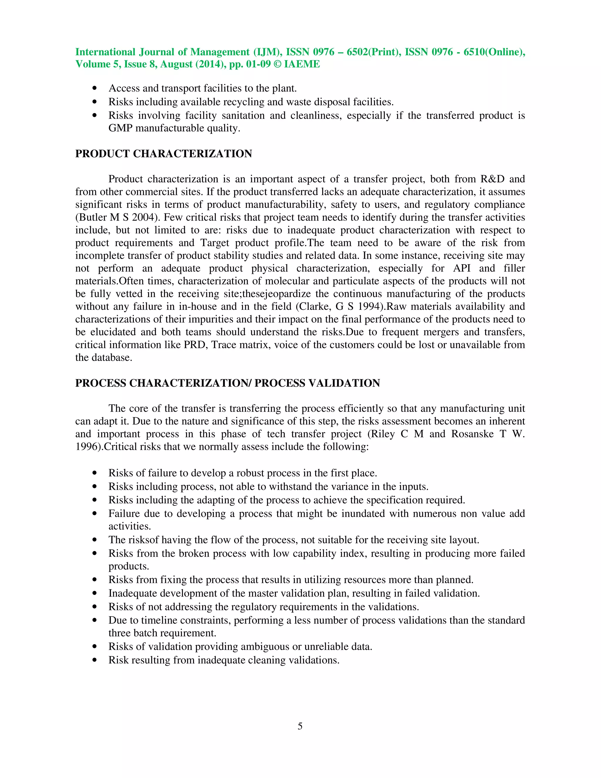 International Journal of Management (IJM), ISSN 0976 – 6502(Print), ISSN 0976 - 6510(Online), 
Volume 5, Issue 8, August (2014), pp. 01-09 © IAEME 
 
5 
 
• Access and transport facilities to the plant. 
• Risks including available recycling and waste disposal facilities. 
• Risks involving facility sanitation and cleanliness, especially if the transferred product is 
GMP manufacturable quality. 
PRODUCT CHARACTERIZATION 
Product characterization is an important aspect of a transfer project, both from RD and 
from other commercial sites. If the product transferred lacks an adequate characterization, it assumes 
significant risks in terms of product manufacturability, safety to users, and regulatory compliance 
(Butler M S 2004). Few critical risks that project team needs to identify during the transfer activities 
include, but not limited to are: risks due to inadequate product characterization with respect to 
product requirements and Target product profile.The team need to be aware of the risk from 
incomplete transfer of product stability studies and related data. In some instance, receiving site may 
not perform an adequate product physical characterization, especially for API and filler 
materials.Often times, characterization of molecular and particulate aspects of the products will not 
be fully vetted in the receiving site;thesejeopardize the continuous manufacturing of the products 
without any failure in in-house and in the field (Clarke, G S 1994).Raw materials availability and 
characterizations of their impurities and their impact on the final performance of the products need to 
be elucidated and both teams should understand the risks.Due to frequent mergers and transfers, 
critical information like PRD, Trace matrix, voice of the customers could be lost or unavailable from 
the database. 
PROCESS CHARACTERIZATION/ PROCESS VALIDATION 
The core of the transfer is transferring the process efficiently so that any manufacturing unit 
can adapt it. Due to the nature and significance of this step, the risks assessment becomes an inherent 
and important process in this phase of tech transfer project (Riley C M and Rosanske T W. 
1996).Critical risks that we normally assess include the following: 
• Risks of failure to develop a robust process in the first place. 
• Risks including process, not able to withstand the variance in the inputs. 
• Risks including the adapting of the process to achieve the specification required. 
• Failure due to developing a process that might be inundated with numerous non value add 
activities. 
• The risksof having the flow of the process, not suitable for the receiving site layout. 
• Risks from the broken process with low capability index, resulting in producing more failed 
products. 
• Risks from fixing the process that results in utilizing resources more than planned. 
• Inadequate development of the master validation plan, resulting in failed validation. 
• Risks of not addressing the regulatory requirements in the validations. 
• Due to timeline constraints, performing a less number of process validations than the standard 
three batch requirement. 
• Risks of validation providing ambiguous or unreliable data. 
• Risk resulting from inadequate cleaning validations. 
 