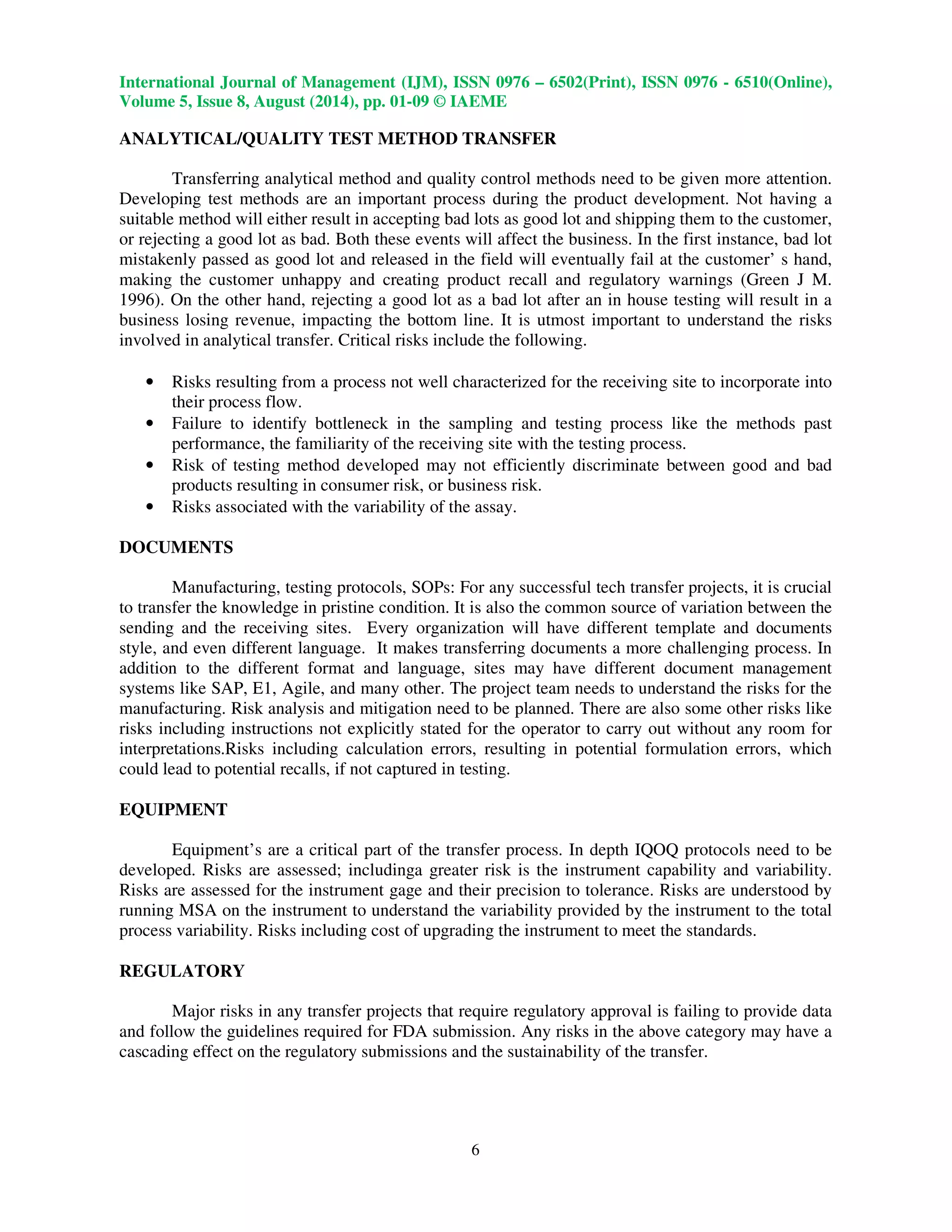 International Journal of Management (IJM), ISSN 0976 – 6502(Print), ISSN 0976 - 6510(Online), 
Volume 5, Issue 8, August (2014), pp. 01-09 © IAEME 
 
ANALYTICAL/QUALITY TEST METHOD TRANSFER 
6 
 
Transferring analytical method and quality control methods need to be given more attention. 
Developing test methods are an important process during the product development. Not having a 
suitable method will either result in accepting bad lots as good lot and shipping them to the customer, 
or rejecting a good lot as bad. Both these events will affect the business. In the first instance, bad lot 
mistakenly passed as good lot and released in the field will eventually fail at the customer’ s hand, 
making the customer unhappy and creating product recall and regulatory warnings (Green J M. 
1996). On the other hand, rejecting a good lot as a bad lot after an in house testing will result in a 
business losing revenue, impacting the bottom line. It is utmost important to understand the risks 
involved in analytical transfer. Critical risks include the following. 
• Risks resulting from a process not well characterized for the receiving site to incorporate into 
their process flow. 
• Failure to identify bottleneck in the sampling and testing process like the methods past 
performance, the familiarity of the receiving site with the testing process. 
• Risk of testing method developed may not efficiently discriminate between good and bad 
products resulting in consumer risk, or business risk. 
• Risks associated with the variability of the assay. 
DOCUMENTS 
Manufacturing, testing protocols, SOPs: For any successful tech transfer projects, it is crucial 
to transfer the knowledge in pristine condition. It is also the common source of variation between the 
sending and the receiving sites. Every organization will have different template and documents 
style, and even different language. It makes transferring documents a more challenging process. In 
addition to the different format and language, sites may have different document management 
systems like SAP, E1, Agile, and many other. The project team needs to understand the risks for the 
manufacturing. Risk analysis and mitigation need to be planned. There are also some other risks like 
risks including instructions not explicitly stated for the operator to carry out without any room for 
interpretations.Risks including calculation errors, resulting in potential formulation errors, which 
could lead to potential recalls, if not captured in testing. 
EQUIPMENT 
Equipment’s are a critical part of the transfer process. In depth IQOQ protocols need to be 
developed. Risks are assessed; includinga greater risk is the instrument capability and variability. 
Risks are assessed for the instrument gage and their precision to tolerance. Risks are understood by 
running MSA on the instrument to understand the variability provided by the instrument to the total 
process variability. Risks including cost of upgrading the instrument to meet the standards. 
REGULATORY 
Major risks in any transfer projects that require regulatory approval is failing to provide data 
and follow the guidelines required for FDA submission. Any risks in the above category may have a 
cascading effect on the regulatory submissions and the sustainability of the transfer. 
 