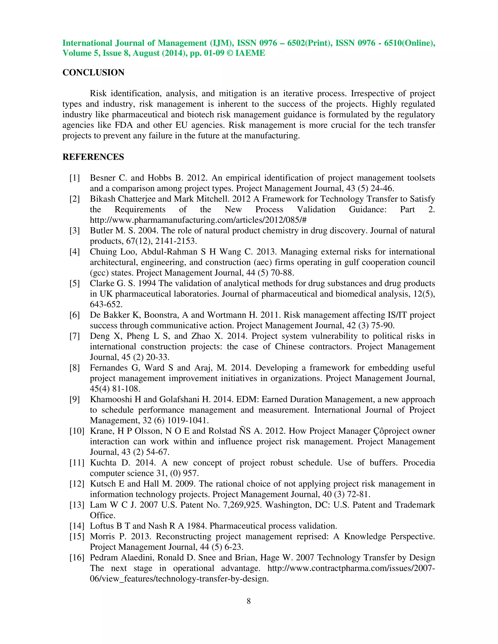 International Journal of Management (IJM), ISSN 0976 – 6502(Print), ISSN 0976 - 6510(Online), 
Volume 5, Issue 8, August (2014), pp. 01-09 © IAEME 
 
8 
CONCLUSION 
 
Risk identification, analysis, and mitigation is an iterative process. Irrespective of project 
types and industry, risk management is inherent to the success of the projects. Highly regulated 
industry like pharmaceutical and biotech risk management guidance is formulated by the regulatory 
agencies like FDA and other EU agencies. Risk management is more crucial for the tech transfer 
projects to prevent any failure in the future at the manufacturing. 
REFERENCES 
[1] Besner C. and Hobbs B. 2012. An empirical identification of project management toolsets 
and a comparison among project types. Project Management Journal, 43 (5) 24-46. 
[2] Bikash Chatterjee and Mark Mitchell. 2012 A Framework for Technology Transfer to Satisfy 
the Requirements of the New Process Validation Guidance: Part 2. 
http://www.pharmamanufacturing.com/articles/2012/085/# 
[3] Butler M. S. 2004. The role of natural product chemistry in drug discovery. Journal of natural 
products, 67(12), 2141-2153. 
[4] Chuing Loo, Abdul-Rahman S H Wang C. 2013. Managing external risks for international 
architectural, engineering, and construction (aec) firms operating in gulf cooperation council 
(gcc) states. Project Management Journal, 44 (5) 70-88. 
[5] Clarke G. S. 1994 The validation of analytical methods for drug substances and drug products 
in UK pharmaceutical laboratories. Journal of pharmaceutical and biomedical analysis, 12(5), 
643-652. 
[6] De Bakker K, Boonstra, A and Wortmann H. 2011. Risk management affecting IS/IT project 
success through communicative action. Project Management Journal, 42 (3) 75-90. 
[7] Deng X, Pheng L S, and Zhao X. 2014. Project system vulnerability to political risks in 
international construction projects: the case of Chinese contractors. Project Management 
Journal, 45 (2) 20-33. 
[8] Fernandes G, Ward S and Araj, M. 2014. Developing a framework for embedding useful 
project management improvement initiatives in organizations. Project Management Journal, 
45(4) 81-108. 
[9] Khamooshi H and Golafshani H. 2014. EDM: Earned Duration Management, a new approach 
to schedule performance management and measurement. International Journal of Project 
Management, 32 (6) 1019-1041. 
[10] Krane, H P Olsson, N O E and Rolstad ÑS A. 2012. How Project Manager Çôproject owner 
interaction can work within and influence project risk management. Project Management 
Journal, 43 (2) 54-67. 
[11] Kuchta D. 2014. A new concept of project robust schedule. Use of buffers. Procedia 
computer science 31, (0) 957. 
[12] Kutsch E and Hall M. 2009. The rational choice of not applying project risk management in 
information technology projects. Project Management Journal, 40 (3) 72-81. 
[13] Lam W C J. 2007 U.S. Patent No. 7,269,925. Washington, DC: U.S. Patent and Trademark 
Office. 
[14] Loftus B T and Nash R A 1984. Pharmaceutical process validation. 
[15] Morris P. 2013. Reconstructing project management reprised: A Knowledge Perspective. 
Project Management Journal, 44 (5) 6-23. 
[16] Pedram Alaedini, Ronald D. Snee and Brian, Hage W. 2007 Technology Transfer by Design 
The next stage in operational advantage. http://www.contractpharma.com/issues/2007- 
06/view_features/technology-transfer-by-design. 
 