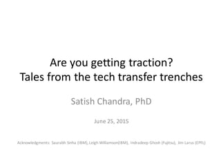 Are	
  you	
  getting	
  traction?
Tales	
  from	
  the	
  tech	
  transfer	
  trenches
Satish	
  Chandra,	
  PhD
June	
  25,	
  2015
Acknowledgments:	
  Saurabh Sinha (IBM),	
  Leigh	
  Williamson(IBM),	
   Indradeep Ghosh (Fujitsu),	
   Jim	
  Larus (EPFL)
 