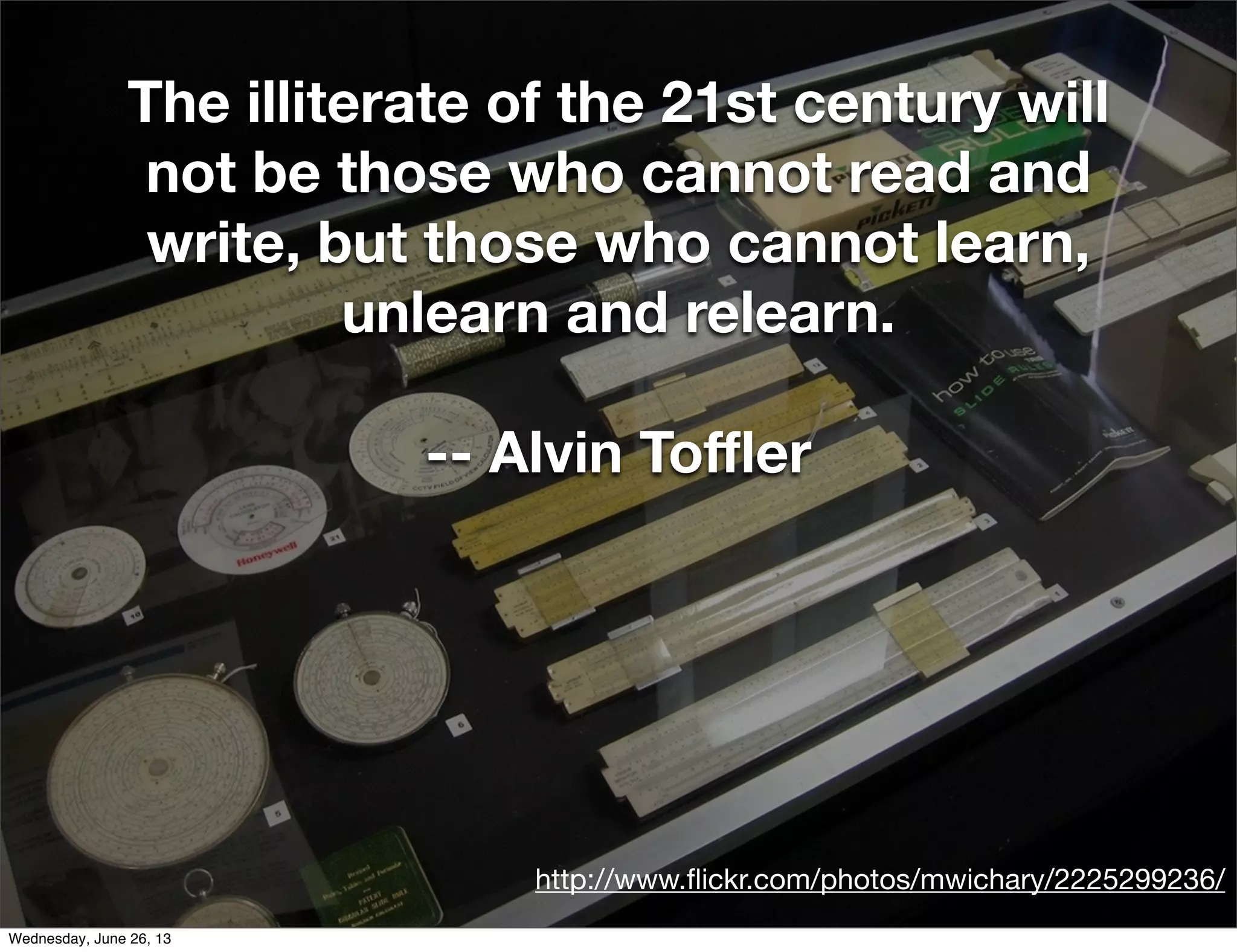 http://www.ﬂickr.com/photos/mwichary/2225299236/
The illiterate of the 21st century will
not be those who cannot read and
write, but those who cannot learn,
unlearn and relearn.
-- Alvin Toﬄer
Wednesday, June 26, 13
 