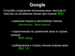 Google
Способы отделения японоязычных текстов от
текстов на китайском языке при поиске 漢語:
• указание языка в настройках поиска
(Настройки - Язык поиска)
• ограничение по доменной зоне в строке
поиска:
寄⽣ site:jp
• добавление в строку поиска знаков кана:
寄⽣ "の"
Способы отделения японоязычных текстов от
текстов на китайском языке при поиске 漢語:
• указание языка в настройках поиска
(Настройки - Язык поиска)
• ограничение по доменной зоне в строке
поиска:
寄⽣ site:jp
• добавление в строку поиска знаков кана:
寄⽣ "の"
 