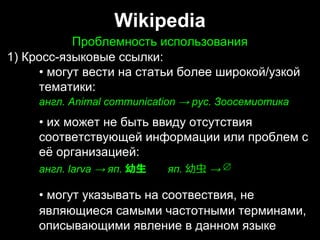 Wikipedia
Проблемность использованияПроблемность использования
1) Кросс-языковые ссылки:
• могут вести на статьи более широкой/узкой
тематики:
англ. Animal communication → рус. Зоосемиотика
• их может не быть ввиду отсутствия
соответствующей информации или проблем с
её организацией:
англ. larva → яп. 幼⽣  яп. 幼⾍ →
• могут указывать на соотвествия, не
являющиеся самыми частотными терминами,
описывающими явление в данном языке
1) Кросс-языковые ссылки:
• могут вести на статьи более широкой/узкой
тематики:
англ. Animal communication → рус. Зоосемиотика
• их может не быть ввиду отсутствия
соответствующей информации или проблем с
её организацией:
англ. larva → яп. 幼⽣  яп. 幼⾍ →
• могут указывать на соотвествия, не
являющиеся самыми частотными терминами,
описывающими явление в данном языке
 