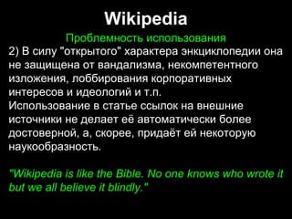 Wikipedia
Проблемность использованияПроблемность использования
2) В силу "открытого" характера энкциклопедии она
не защищена от вандализма, некомпетентного
изложения, лоббирования корпоративных
интересов и идеологий и т.п.
Использование в статье ссылок на внешние
источники не делает её автоматически более
достоверной, а, скорее, придаёт ей некоторую
наукообразность.
"Wikipedia is like the Bible. No one knows who wrote it
but we all believe it blindly."
2) В силу "открытого" характера энкциклопедии она
не защищена от вандализма, некомпетентного
изложения, лоббирования корпоративных
интересов и идеологий и т.п.
Использование в статье ссылок на внешние
источники не делает её автоматически более
достоверной, а, скорее, придаёт ей некоторую
наукообразность.
"Wikipedia is like the Bible. No one knows who wrote it
but we all believe it blindly."
 