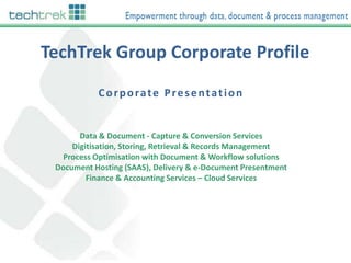 TechTrek Group Corporate Profile
Corporate Presentation

Data & Document - Capture & Conversion Services
Digitisation, Storing, Retrieval & Records Management
Process Optimisation with Document & Workflow solutions
Document Hosting (SAAS), Delivery & e-Document Presentment
Finance & Accounting Services – Cloud Services

 