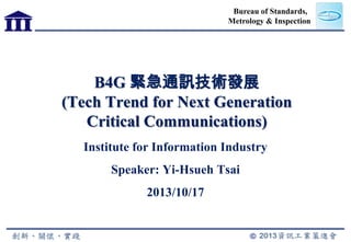 Bureau of Standards,
Metrology & Inspection

B4G 緊急通訊技術發展
(Tech Trend for Next Generation
Critical Communications)
Institute for Information Industry
Speaker: Yi-Hsueh Tsai
2013/10/17

 
