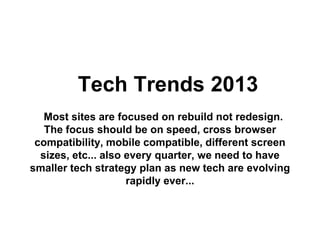 Tech Trends 2013
   Most sites are focused on rebuild not redesign.
   The focus should be on speed, cross browser
 compatibility, mobile compatible, different screen
  sizes, etc... also every quarter, we need to have
smaller tech strategy plan as new tech are evolving
                     rapidly ever...
 