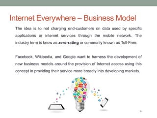 Internet Everywhere – Business Model
11
The idea is to not charging end-customers on data used by specific
applications or...