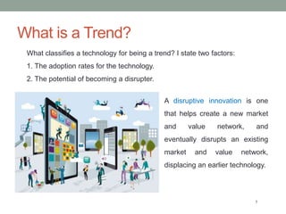 What is a Trend?
5
What classifies a technology for being a trend? I state two factors:
1. The adoption rates for the technology.
2. The potential of becoming a disrupter.
A disruptive innovation is one
that helps create a new market
and value network, and
eventually disrupts an existing
market and value network,
displacing an earlier technology.
 