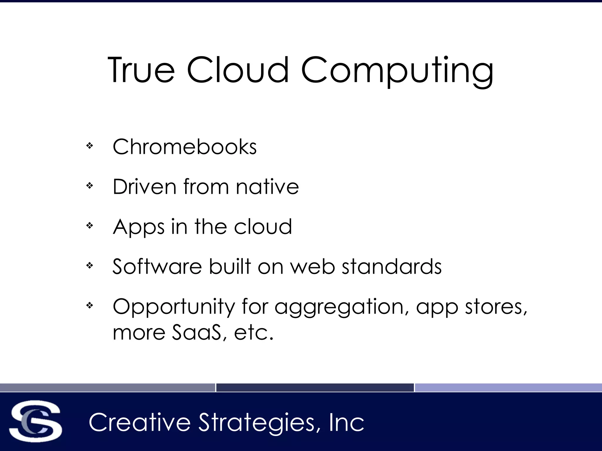 Creative Strategies, Inc
True Cloud Computing
❖
Chromebooks
❖
Driven from native
❖
Apps in the cloud
❖
Software built on web standards
❖
Opportunity for aggregation, app stores,
more SaaS, etc.
 