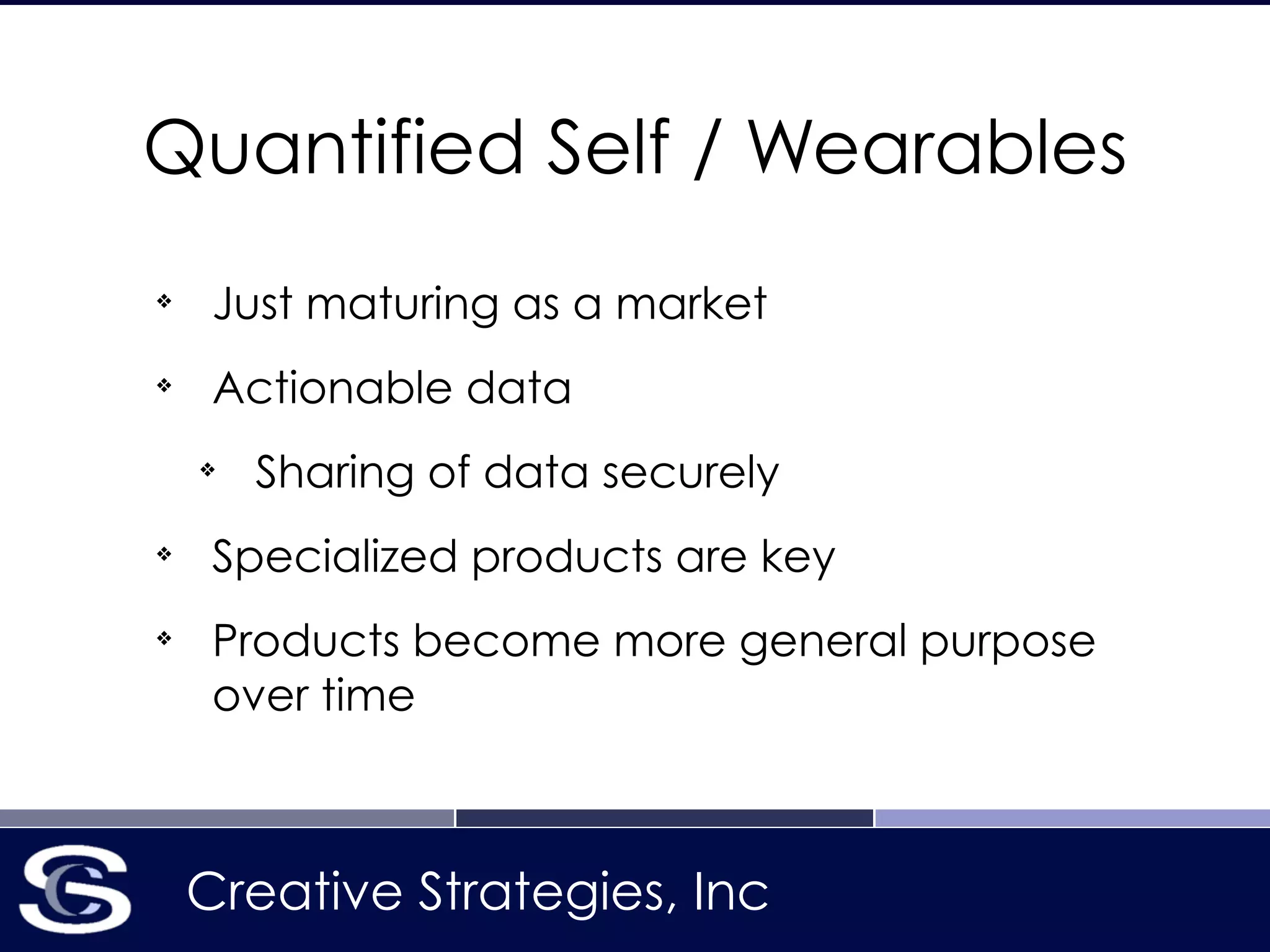 Creative Strategies, Inc
Quantified Self / Wearables
❖
Just maturing as a market
❖
Actionable data
❖
Sharing of data securely
❖
Specialized products are key
❖
Products become more general purpose
over time
 